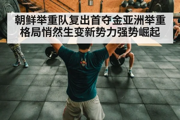 朝鲜举重队复出首夺金亚洲举重格局悄然生变新势力强势崛起